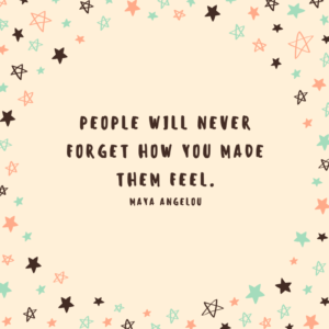 People will never forget how you made them feel. maya angelou